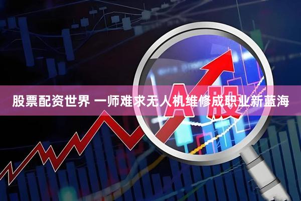 股票配资世界 一师难求无人机维修成职业新蓝海