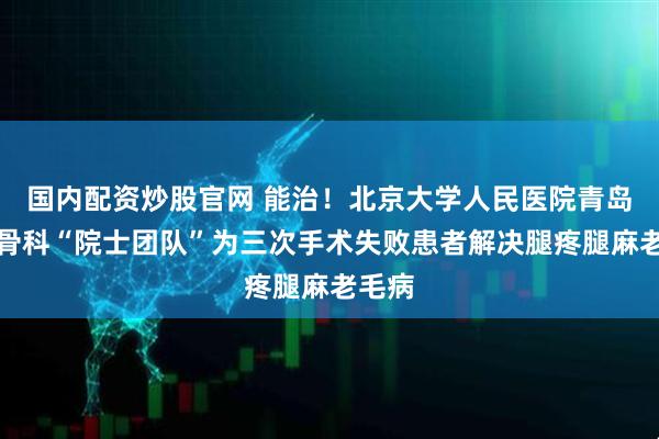 国内配资炒股官网 能治！北京大学人民医院青岛医院骨科“院士团队”为三次手术失败患者解决腿疼腿麻老毛病