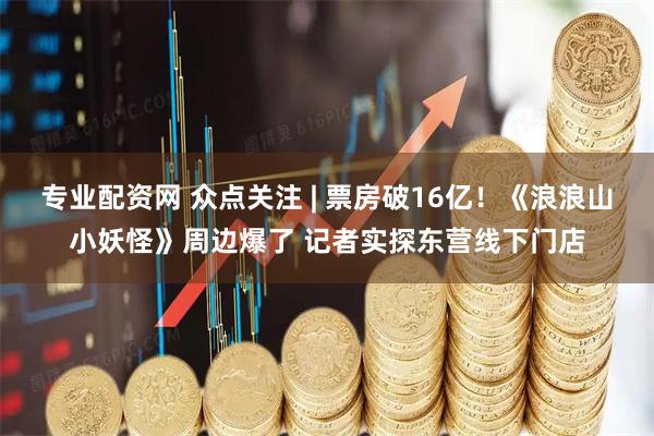 专业配资网 众点关注 | 票房破16亿！《浪浪山小妖怪》周边爆了 记者实探东营线下门店