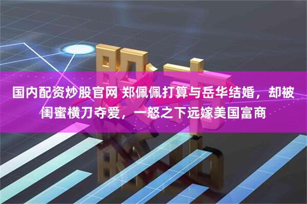 国内配资炒股官网 郑佩佩打算与岳华结婚，却被闺蜜横刀夺爱，一怒之下远嫁美国富商