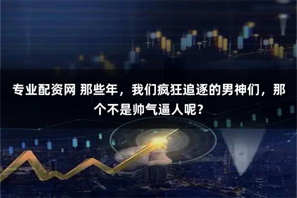 专业配资网 那些年，我们疯狂追逐的男神们，那个不是帅气逼人呢？
