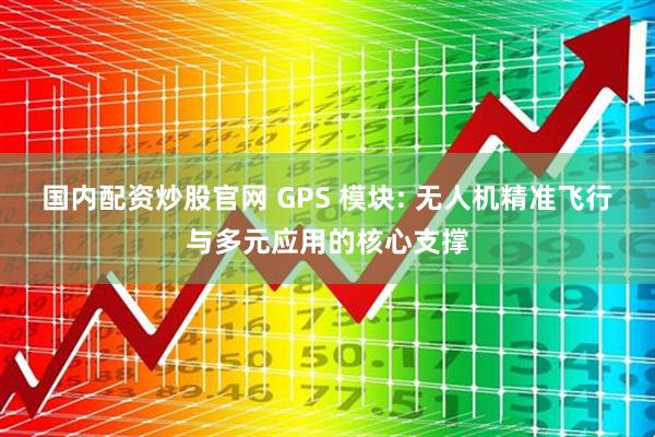 国内配资炒股官网 GPS 模块: 无人机精准飞行与多元应用的核心支撑